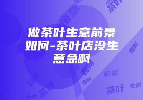 做茶叶生意前景如何-茶叶店没生意急啊