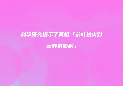科学研究提示了真相「茶叶焙火对营养的影响」