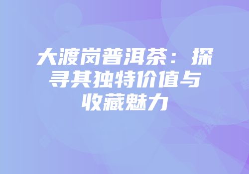 大渡岗普洱茶：探寻其独特价值与收藏魅力