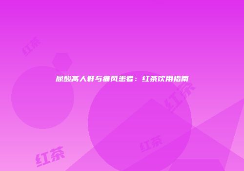 尿酸高人群与痛风患者：红茶饮用指南