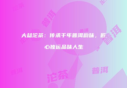 大益沱茶：传承千年普洱韵味，匠心独运品味人生