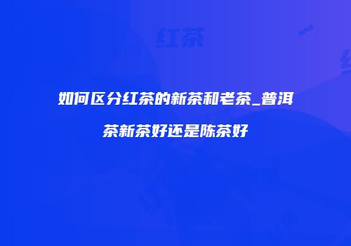 如何区分红茶的新茶和老茶_普洱茶新茶好还是陈茶好