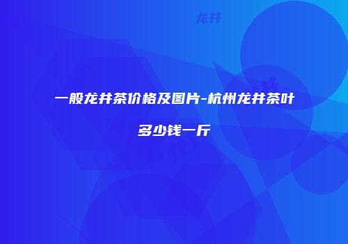 一般龙井茶价格及图片-杭州龙井茶叶多少钱一斤