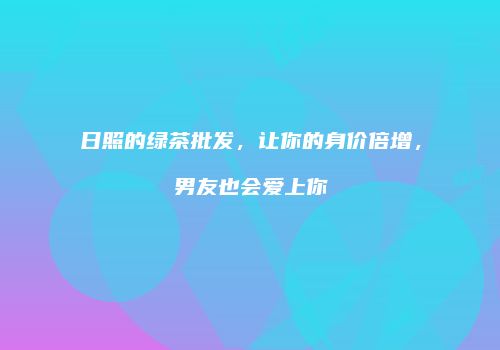 日照的绿茶批发，让你的身价倍增，男友也会爱上你