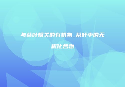 与茶叶相关的有机物_茶叶中的无机化合物