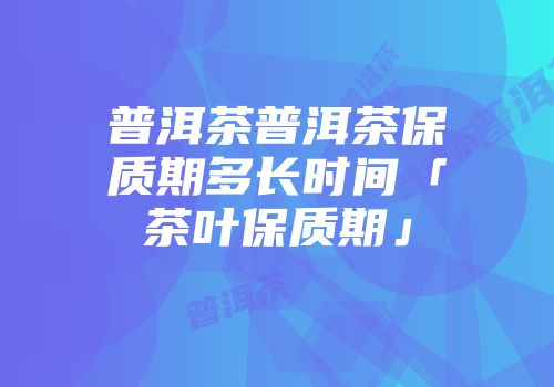 普洱茶普洱茶保质期多长时间「茶叶保质期」