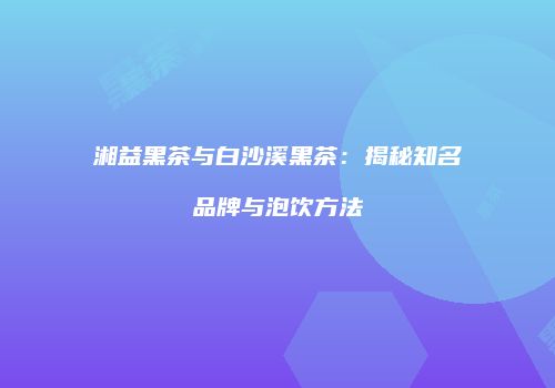 湘益黑茶与白沙溪黑茶：揭秘知名品牌与泡饮方法