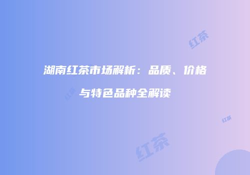 湖南红茶市场解析：品质、价格与特色品种全解读