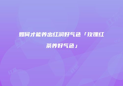 如何才能养出红润好气色「玫瑰红茶养好气色」