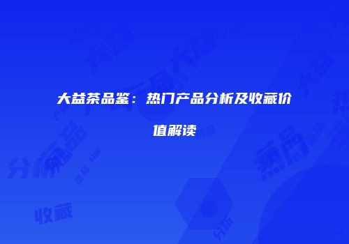 大益茶品鉴：热门产品分析及收藏价值解读