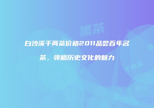 白沙溪千两茶价格2011品尝百年名茶，领略历史文化的魅力