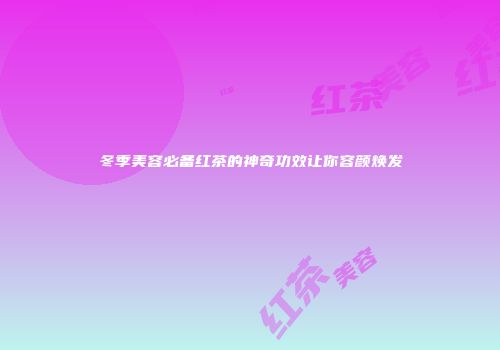 冬季美容必备红茶的神奇功效让你容颜焕发