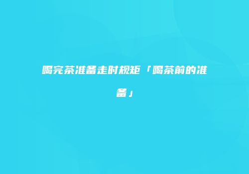 喝完茶准备走时规矩「喝茶前的准备」