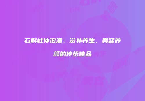 石斛杜仲泡酒：滋补养生、美容养颜的传统佳品