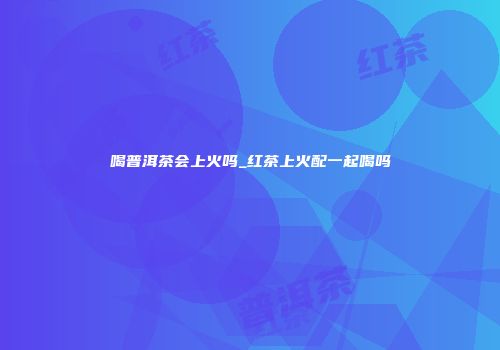 喝普洱茶会上火吗_红茶上火配一起喝吗