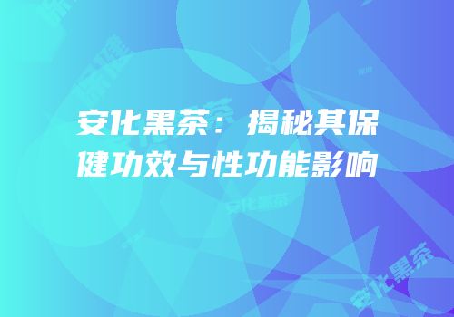 安化黑茶：揭秘其保健功效与性功能影响