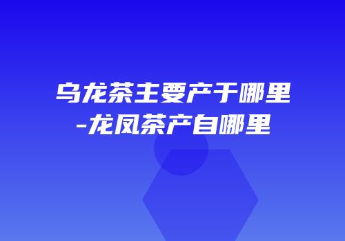 乌龙茶主要产于哪里-龙凤茶产自哪里