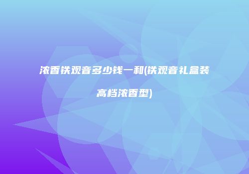浓香铁观音多少钱一和(铁观音礼盒装高档浓香型)