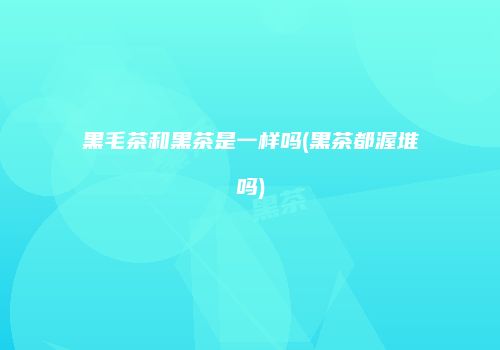 黑毛茶和黑茶是一样吗(黑茶都渥堆吗)