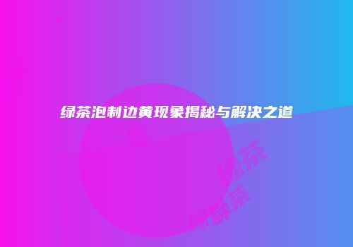 绿茶泡制边黄现象揭秘与解决之道