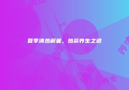 夏季清热解暑，热茶养生之道