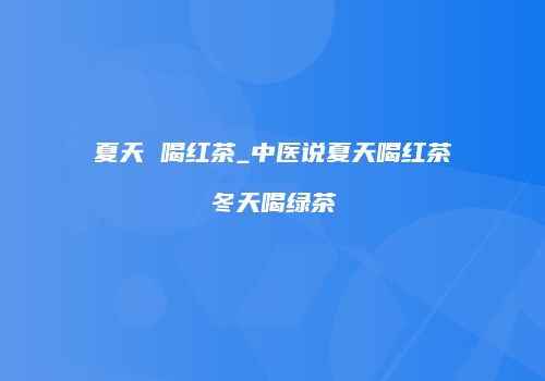 夏天 喝红茶_中医说夏天喝红茶冬天喝绿茶