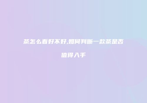 茶怎么看好不好,如何判断一款茶是否值得入手