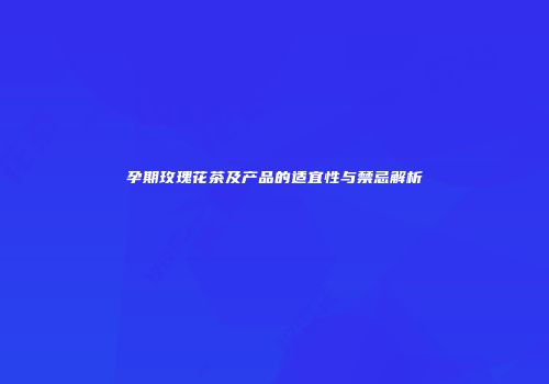 孕期玫瑰花茶及产品的适宜性与禁忌解析