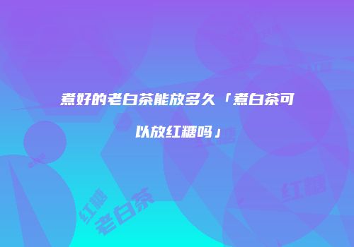 煮好的老白茶能放多久「煮白茶可以放红糖吗」