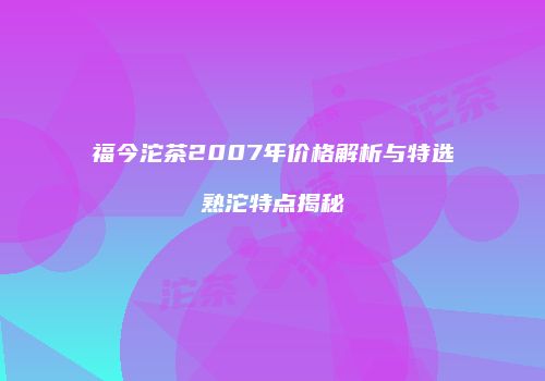 福今沱茶2007年价格解析与特选熟沱特点揭秘