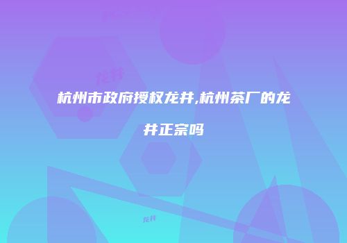 杭州市政府授权龙井,杭州茶厂的龙井正宗吗