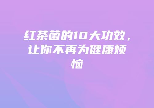 红茶菌的10大功效，让你不再为健康烦恼