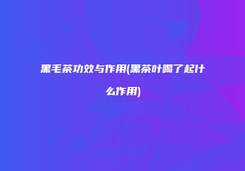 黑毛茶功效与作用(黑茶叶喝了起什么作用)