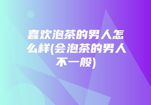 喜欢泡茶的男人怎么样(会泡茶的男人不一般)