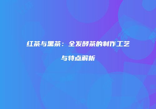红茶与黑茶：全发酵茶的制作工艺与特点解析