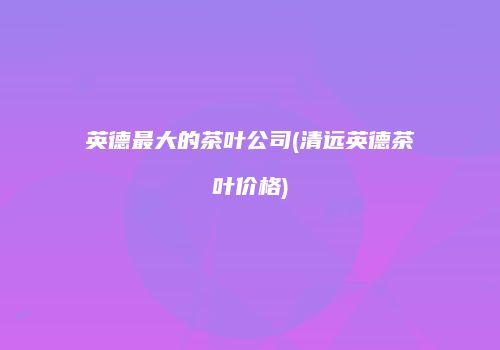 英德最大的茶叶公司(清远英德茶叶价格)
