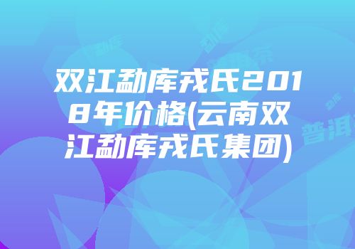 双江勐库戎氏2018年价格(云南双江勐库戎氏集团)