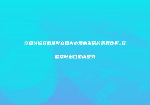 详细讨论安徽茶叶在国内市场的发展前景和步骤_安徽茶叶出口国内研究