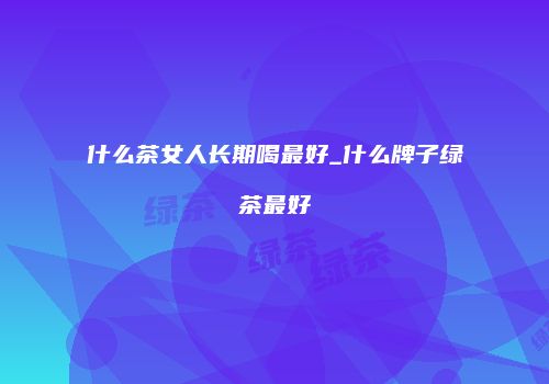 什么茶女人长期喝最好_什么牌子绿茶最好