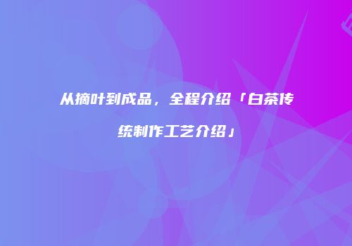 从摘叶到成品，全程介绍「白茶传统制作工艺介绍」