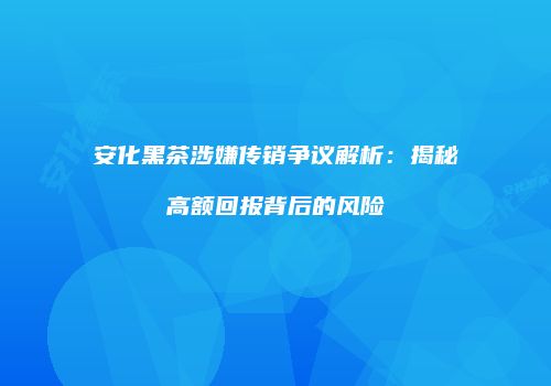 安化黑茶涉嫌传销争议解析：揭秘高额回报背后的风险