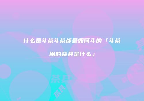 什么是斗茶斗茶都是如何斗的「斗茶用的茶具是什么」