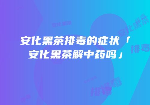 安化黑茶排毒的症状「安化黑茶解中药吗」