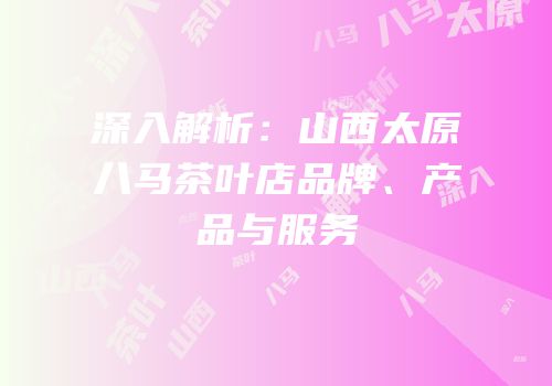 深入解析：山西太原八马茶叶店品牌、产品与服务