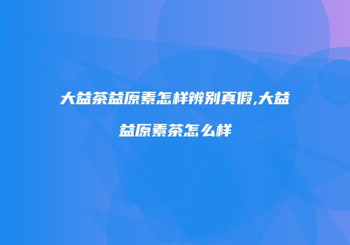 大益茶益原素怎样辨别真假,大益益原素茶怎么样