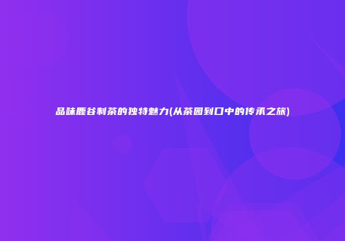 品味鹿谷制茶的独特魅力(从茶园到口中的传承之旅)