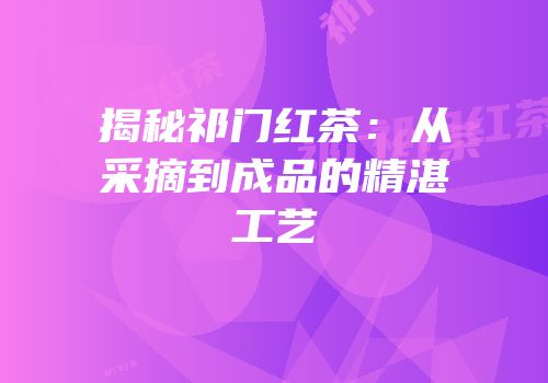 揭秘祁门红茶：从采摘到成品的精湛工艺