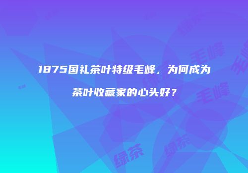 1875国礼茶叶特级毛峰，为何成为茶叶收藏家的心头好？
