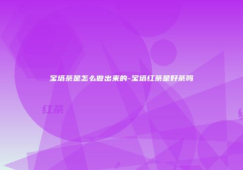 宝塔茶是怎么做出来的-宝塔红茶是好茶吗