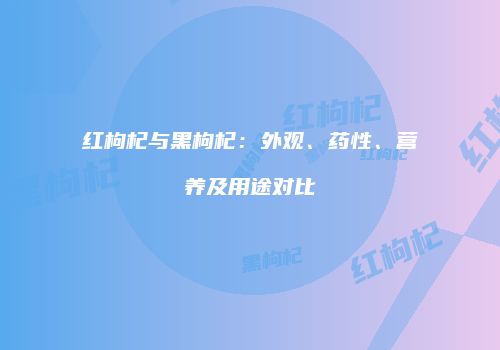 红枸杞与黑枸杞：外观、药性、营养及用途对比